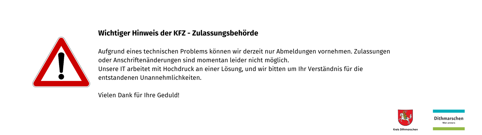 Wichtiger Hinweis der KFZ - Zulassungsbehörde  Aufgrund eines technischen Problems können wir derzeit nur Abmeldungen vornehmen. Zulassungen oder Anschriftenänderungen sind momentan leider nicht möglich. Unsere IT arbeitet mit Hochdruck an einer Lösung, und wir bitten um Ihr Verständnis für die entstandenen Unannehmlichkeiten.  Vielen Dank für Ihre Geduld!